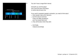 Assignment
Sendreview
Open
Acceptance
Completion
Firstaction
Assignment to completion
Decision to known outcome
Work
Decide to
accept
Work on 
mission
Review
Inactive
Wait
Read 
review
result
Wait
Firstaction
Work on 
mission
Wait
36 You don’t have a single Work interval.

And both you and the player

don’t have the same information

on either side at every time

If you want to represent people’s motivation, you need to think about

- when people make which decision,

- (to think about) incentives: 
if they can delay acceptance 
and if we reward fast work

>> they will lie about when they start.

- And ﬁnally, 
measure accordingly

Garbage in, garbage out - 18 September 2018
 