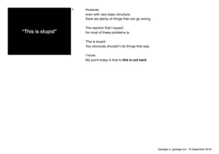 “This is stupid”
4 However,

even with very basic structure,

there are plenty of things that can go wrong. 

The reaction that I expect

for most of these problems is:

This is stupid.

You obviously shouldn’t do things that way.

I know.

My point today is that to this is not hard.
Garbage in, garbage out - 18 September 2018
 