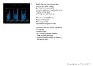 0
10
20
30
40
01
Jan08
Jan15
Jan22
Jan29
Jan05
Feb12
Feb19
Feb26
Feb05
M
ar12
M
ar19
M
ar26
M
ar02
Apr09
Apr16
Apr23
Apr30
Apr
What if we stop recording?
41 Finally, the most common scenario: 
your game is super popular,

but if you hit the server limit,

it crashes the server, it crashes the game.

You log nothing at all, 
until engineers put it back on.

How do you make a forecast 
based on that data?

How many servers

do you think this game needs?

Sometimes, the best answer to bad data

is to say No.

You want to say:

“All I can do with that is guessing.

Once you have good data,

exhaustive enough data to do statistics, 

then we can help.”
Garbage in, garbage out - 18 September 2018
 