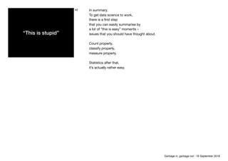 “This is stupid”
42 In summary,

To get data science to work,

there is a ﬁrst step

that you can easily summarise by

a lot of “this is easy” moments –

issues that you should have thought about.

Count properly,

classify properly,

measure properly.

Statistics after that,

it’s actually rather easy.
Garbage in, garbage out - 18 September 2018
 