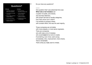 Questions?
ProPowder
1. Cancellation, duplicates &
MECE recommendations

2. FX Conversion & the wealth 
of Indonesia

3. Missing category, defaults &
improper likelihood

4. Not delivering & retention

5. Bundling: reproduce actual
interaction structure
FarmGame
6. Really fast farmers: 
ﬂag outliers to preserve logic

7. Time to achievements: 
really slow buildup

8. Timing & incentives: 
what do you measure? 

9. Forecasting with missing 
or censored data

43 Do you have any questions?

–––––

One question that I was asked last time was: 
What ratio of all mistakes can 
a system of audits, and checks, 
and anomaly detection,

with proper services to handle categories, 
how many errors can it catch? 
I’ve worked at company where,

with constant eﬀort, this was the vast majority.

Those companies are not better,

with more analysts, or more senior engineers.

There are companies 
who still make a lot of mistakes

who would never let an error to waste.

If something, even minor, went wrong: 
immediately, retro, improvement, more checks.

That is remarkable.

That’s what you really want to imitate.

 
Garbage in, garbage out - 18 September 2018
 