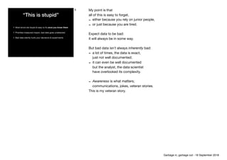 “This is stupid”
• Most errors are stupid & easy to ﬁx once you know them

• Prioritise measured impact, bad data goes undetected

• Bad data silently hurts your decisions & experiments
5 My point is that

all of this is easy to forget,

- either because you rely on junior people, 

- or just because you are tired.

Expect data to be bad:

it will always be in some way.

But bad data isn’t always inherently bad: 

- a lot of times, the data is exact, 
just not well documented;

- it can even be well documented 
but the analyst, the data scientist 
have overlooked its complexity.

- Awareness is what matters; 
communications, jokes, veteran stories.

This is my veteran story.
Garbage in, garbage out - 18 September 2018
 