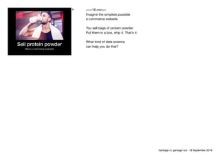 Sell protein powder
Naive e-commerce example
6 ===18 min==

Imagine the simplest possible

e-commerce website. 

You sell bags of protein powder.

Put them in a box, ship it. That’s it.

What kind of data science 
can help you do that?
Garbage in, garbage out - 18 September 2018
 