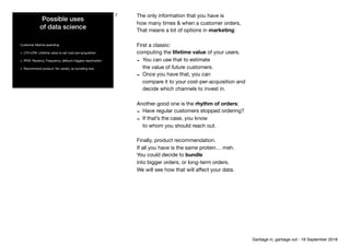 Possible uses 
of data science
Customer lifetime spending

• LTV>CPA: Lifetime value to set cost-per-acquisition

• RFM: Recency, Frequency, aMount triggers reactivation

• Recommend product; No variety, so bundling size
7 The only information that you have is 
how many times & when a customer orders,

That means a lot of options in marketing:

First a classic:

computing the lifetime value of your users.

- You can use that to estimate 
the value of future customers. 

- Once you have that, you can 
compare it to your cost-per-acquisition and 
decide which channels to invest in.

Another good one is the rhythm of orders:

- Have regular customers stopped ordering? 

- If that’s the case, you know 
to whom you should reach out.

Finally, product recommendation.

If all you have is the same protein… meh.

You could decide to bundle 
into bigger orders, or long-term orders.

We will see how that will aﬀect your data.
Garbage in, garbage out - 18 September 2018
 