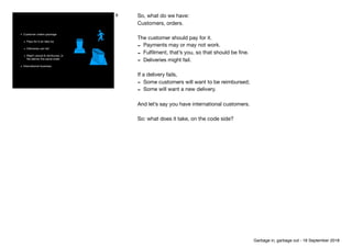 • Customer orders package

• Pays for it (or fails to)

• Deliveries can fail

• Might cancel & reimburse, or 
Re-deliver the same order

• International business
8 So, what do we have:

Customers, orders.

The customer should pay for it.

- Payments may or may not work.

- Fulﬁlment, that’s you, so that should be ﬁne.

- Deliveries might fail.

If a delivery fails,

- Some customers will want to be reimbursed;

- Some will want a new delivery.

And let’s say you have international customers.

So: what does it take, on the code side?
Garbage in, garbage out - 18 September 2018
 
