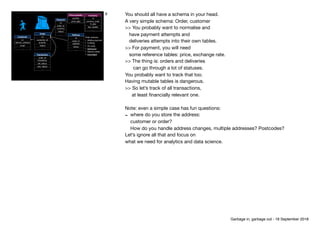 Customer
id
delivery_address
email
…
Order
id
customer_id
quantity
status
…
Payment
id
order_id
currency
status
… Delivery
id
order_id
address
status
…
Order statuses

• Waiting payment

• Fulﬁlling

• On route

• Delivered
• Delivery failed

• Cancelled
Currency
id
currency_code
fx_gbp
last_update
…
Price quantity
quantity
price_gbp
Transaction
order_id
timestamp
old_status
new_status
…
9 You should all have a schema in your head.

A very simple schema: Order, customer

>> You probably want to normalise and 
have payment attempts and

deliveries attempts into their own tables.

>> For payment, you will need 
some reference tables: price, exchange rate.

>> The thing is: orders and deliveries 
can go through a lot of statuses.  
You probably want to track that too.

Having mutable tables is dangerous.

>> So let’s track of all transactions, 
at least ﬁnancially relevant one.

Note: even a simple case has fun questions:

- where do you store the address: 
customer or order? 
How do you handle address changes, multiple addresses? Postcodes?

Let’s ignore all that and focus on

what we need for analytics and data science.
Garbage in, garbage out - 18 September 2018
 