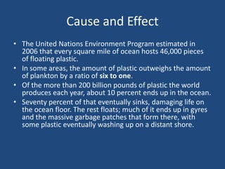 Cause and Effect
• The United Nations Environment Program estimated in
2006 that every square mile of ocean hosts 46,000 pieces
of floating plastic.
• In some areas, the amount of plastic outweighs the amount
of plankton by a ratio of six to one.
• Of the more than 200 billion pounds of plastic the world
produces each year, about 10 percent ends up in the ocean.
• Seventy percent of that eventually sinks, damaging life on
the ocean floor. The rest floats; much of it ends up in gyres
and the massive garbage patches that form there, with
some plastic eventually washing up on a distant shore.
 