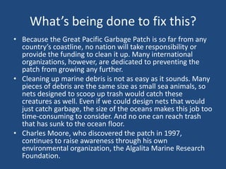 What’s being done to fix this?
• Because the Great Pacific Garbage Patch is so far from any
country’s coastline, no nation will take responsibility or
provide the funding to clean it up. Many international
organizations, however, are dedicated to preventing the
patch from growing any further.
• Cleaning up marine debris is not as easy as it sounds. Many
pieces of debris are the same size as small sea animals, so
nets designed to scoop up trash would catch these
creatures as well. Even if we could design nets that would
just catch garbage, the size of the oceans makes this job too
time-consuming to consider. And no one can reach trash
that has sunk to the ocean floor.
• Charles Moore, who discovered the patch in 1997,
continues to raise awareness through his own
environmental organization, the Algalita Marine Research
Foundation.
 