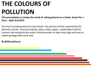 THE COLOURS OF
POLLUTION
This presentation is simply the result of taking pictures in a italian beach for 1
hour – April 2nd 2013

You must try taking picture in your beach too and you will be surprised by the
diversity and the amount of plastic, glass, metal, paper , wood objects left by
humans and moved by the water! And remember to take more bags with you to
collect garbage after each shot

By @AlessioCuccu
 