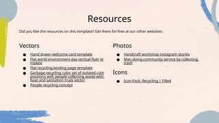 Resources
Vectors
● Hand drawn welcome card template
● Flat world environment day vertical flyer te
mplate
● Flat recycling landing page template
● Garbage recycling color set of isolated com
positions with people collecting waste with
boat and sanitation truck vector
● People recycling concept
Photos
● Handcraft workshop instagram stories
● Man doing community service by collecting
trash
Icons
● Icon Pack: Recycling | Filled
Did you like the resources on this template? Get them for free at our other websites:
 