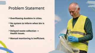 Overflowing dustbins in cities.
No system to inform when bin is
full.
Delayed waste collection →
Health issues.
Manual monitoring is inefficient.
Problem Statement
 