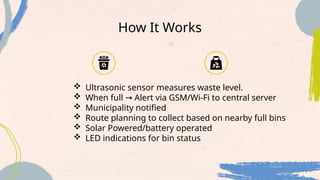 How It Works
 Ultrasonic sensor measures waste level.
 When full Alert via GSM/Wi-Fi to central server
→
 Municipality notified
 Route planning to collect based on nearby full bins
 Solar Powered/battery operated
 LED indications for bin status
 