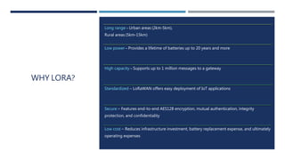 WHY LORA?
Long range – Urban areas (2km-5km),
Rural areas (5km-15km)
Low power – Provides a lifetime of batteries up to 20 years and more
High capacity – Supports up to 1 million messages to a gateway
Standardized – LoRaWAN offers easy deployment of IoT applications
Secure – Features end-to-end AES128 encryption, mutual authentication, integrity
protection, and confidentiality
Low cost – Reduces infrastructure investment, battery replacement expense, and ultimately
operating expenses
 