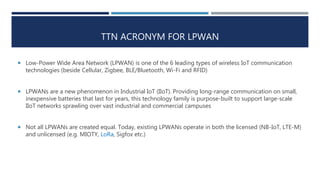 TTN ACRONYM FOR LPWAN
 Low-Power Wide Area Network (LPWAN) is one of the 6 leading types of wireless IoT communication
technologies (beside Cellular, Zigbee, BLE/Bluetooth, Wi-Fi and RFID)
 LPWANs are a new phenomenon in Industrial IoT (IIoT). Providing long-range communication on small,
inexpensive batteries that last for years, this technology family is purpose-built to support large-scale
IIoT networks sprawling over vast industrial and commercial campuses
 Not all LPWANs are created equal. Today, existing LPWANs operate in both the licensed (NB-IoT, LTE-M)
and unlicensed (e.g. MIOTY, LoRa, Sigfox etc.)
 