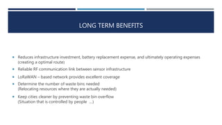 LONG TERM BENEFITS
 Reduces infrastructure investment, battery replacement expense, and ultimately operating expenses
(creating a optimal route)
 Reliable RF communication link between sensor infrastructure
 LoRaWAN – based network provides excellent coverage
 Determine the number of waste bins needed
(Relocating resources where they are actually needed)
 Keep cities cleaner by preventing waste bin overflow
(Situation that is controlled by people ...)
 