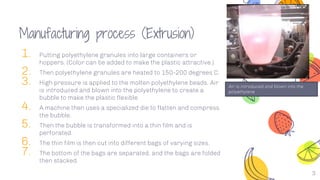 Manufacturing process (Extrusion)
1. Putting polyethylene granules into large containers or
hoppers. (Color can be added to make the plastic attractive.)
2. Then polyethylene granules are heated to 150-200 degrees C.
3. High pressure is applied to the molten polyethylene beads. Air
is introduced and blown into the polyethylene to create a
bubble to make the plastic flexible.
4. A machine then uses a specialized die to flatten and compress
the bubble.
5. Then the bubble is transformed into a thin film and is
perforated.
6. The thin film is then cut into different bags of varying sizes.
7. The bottom of the bags are separated, and the bags are folded
then stacked.
3
Air is introduced and blown into the
polyethylene
 