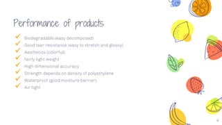 Performance of products
 Biodegradable (easy decomposed)
 Good tear resistance (easy to stretch and glossy)
 Aesthetics (colorful)
 fairly light weight
 High dimensional accuracy
 Strength depends on density of polyethylene
 Waterproof (good moisture barrier)
 Air tight
4
 