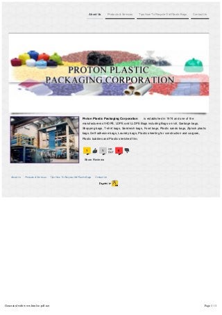 About Us Products & Services Tips How To Recycle Old Plastic Bags Contact Us
1
s 1
a 0
d
Proton Plastic Packaging Corporation is established in 1974 and one of the
manufacturers of HDPE, LDPE and LLDPE Bags including Bags on roll, Garbage bags,
Shopping bags, T-shirt bags, Sandwich bags, Food bags, Plastic sando bags, Ziplock plastic
bags, Self-adhesive bags, Laundry bags, Plastic sheeting for construction and cargoes,
Plastic bubbles and Plastic stretched film.
Show Reviews
About Us Products & Services Tips How To Recycle Old Plastic Bags Contact Us
Generated with www.html-to-pdf.net Page 1 / 1
 