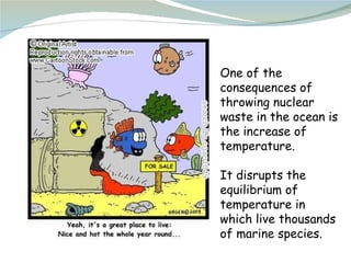 One of the consequences of throwing nuclear waste in the ocean is the increase of temperature. It disrupts the equilibrium...