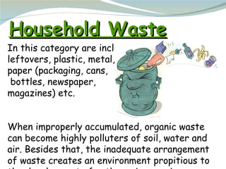 Household Waste In this category are included  leftovers, plastic, metal, glass,  paper (packaging, cans, bottles, newspap...