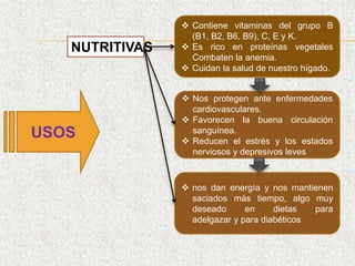 USOS
 Contiene vitaminas del grupo B
(B1, B2, B6, B9), C, E y K.
 Es rico en proteínas vegetales
Combaten la anemia.
 Cuidan la salud de nuestro hígado.
 Nos protegen ante enfermedades
cardiovasculares.
 Favorecen la buena circulación
sanguínea.
 Reducen el estrés y los estados
nerviosos y depresivos leves
 nos dan energía y nos mantienen
saciados más tiempo, algo muy
deseado en dietas para
adelgazar y para diabéticos
NUTRITIVAS
 