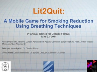 Lit2Quit: A Mobile Game for Smoking Reduction Using Breathing Techniques 8 th  Annual Games for Change Festival June 22, 2011 Research Team:  Adrienne Garber, Adriel Brown, Azadeh Jamalian, Sungbong Kim, Pazit Levitan, Jessica Mezei, and Dan Rabinowitz  Principal Investigator : Dr. Charles Kinzer Consultants :  Jessica Hammer, Dr. Sandra Okita, Dr. Kathleen O’Connell 