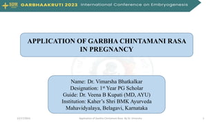 Name: Dr. Vimarsha Bhatkalkar
Designation: 1st Year PG Scholar
Guide: Dr. Veena B Kupati (MD, AYU)
Institution: Kaher’s Shri BMK Ayurveda
Mahavidyalaya, Belagavi, Karnataka
APPLICATION OF GARBHA CHINTAMANI RASA
IN PREGNANCY
1
12/17/2023 Application of Garbha Chintamani Rasa- By Dr. Vimarsha
 