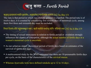 ऋत# कला – Fertile Period
ऋतुस्तु द्वादशरात्रं भवित दृष्टातर्वः; अदृष्टातर्वाऽप्यस्तीत्येक
े भाषन्ते ||६|| Su.Sha 3/6
The rutu is that period in which raja (female gamete) is expelled. The period rutu is of
twelve days, it is counted by considering first sixteen days of menstrual cycle, among
them first three and sixteenth day must be excluded.
§ The timing of sexual intercourse in relation to fertile period or ovulation strongly
influences the chance of conception, although the actual number of fertile days in a
women's menstrual cycle is uncertain.
§ As our acharyas stated , theoretical period of fertile days based on estimates of the
survival of sperm and eggs.
§ A multicentered study by the WHO estimated that there are 10 presumable fertile days
per cycle, on the basis of the characteristics of the cervical mucus.
§ Whereas Ayurvedic texts have defined rutukala up to 12 to 16 days .
िनयतं िदवसेऽतीते सङ्कु चत्यम्बुजं यथा | ऋतौ व्यतीते नायार्स्तु योिनः संिव्रयते तथा ||९|| Su.S.Sha 3/9
15
 
