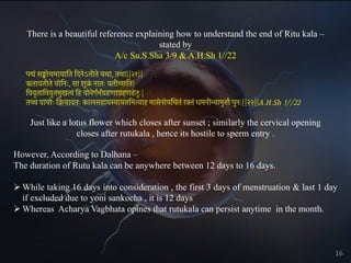 There is a beautiful reference explaining how to understand the end of Ritu kala –
stated by
A/c Su.S.Sha 3/9 & A.H.Sh 1//22
पद्मं सङ्कोचमायाित िदनेऽतीते यथा, तथा||२१||
ऋतावतीते योिनः, सा शुक्र
ं नातः प्रतीच्छित|
िववृतािववृतमुखत्वं िह योनेगर्भर्ग्रहणाग्रहणहेतुः|
तच्च वायोः िक्रयावतः कालसहायस्यायत्तिमत्याह मासेनोपिचतं रक्तं धमनीभ्यामृतौ पुनः||२२||A.H.Sh 1//22
Just like a lotus flower which closes after sunset ; similarly the cervical opening
closes after rutukala , hence its hostile to sperm entry .
However, According to Dalhana –
The duration of Rutu kala can be anywhere between 12 days to 16 days.
Ø While taking 16 days into consideration , the first 3 days of menstruation & last 1 day
if excluded due to yoni sankocha , it is 12 days
Ø Whereas Acharya Vagbhata opines that rutukala can persist anytime in the month.
16
 