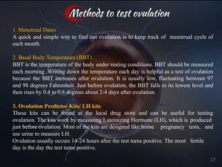 1. Menstrual Dates
A quick and simple way to find out ovulation is to keep track of menstrual cycle of
each month.
2. Basal Body Temperature (BBT)
BBT is the temperature of the body under resting conditions. BBT should be measured
each morning .Writing down the temperature each day is helpful as a test of ovulation
because the BBT increases after ovulation. It is usually low, fluctuating between 97
and 98 degrees Fahrenheit. Just before ovulation, the BBT falls to its lowest level and
then rises by 0.4 to 0.8 degrees about 2-4 days after ovulation.
3. Ovulation Predictor Kits/ LH kits
These kits can be found at the local drug store and can be useful for testing
ovulation. The kits work by measuring Luteinizing Hormone (LH), which is produced
just before ovulation. Most of the kits are designed like home pregnancy tests, and
use urine to measure LH.
Ovulation usually occurs 14-24 hours after the test turns positive. The most fertile
day is the day the test turns positive.
Methods to test ovulation
17
 