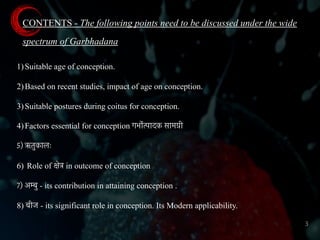 CONTENTS - The following points need to be discussed under the wide
spectrum of Garbhadana
1)Suitable age of conception.
2)Based on recent studies, impact of age on conception.
3)Suitable postures during coitus for conception.
4)Factors essential for conception गभोर्त्पादक सामग्री
5) ऋतुकालः
6) Role of क्षेत्र in outcome of conception
7) अम्बु - its contribution in attaining conception .
8) बीज - its significant role in conception. Its Modern applicability.
3
 