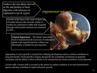 Ambu is the rasa dhatu derived
as the end product of food
digestion with reference to
implanted ovum & zygote.
Growth of the fetus is the result of ahara rasa
of mother because the rasavaha srothas of
mother are connected to nabhi nadi of garbha
through which potent nutrients are circulated
to fetus .
Clinical Importance – The blood, intercellular
fluid of endometrium & secretions of endometrial
glands with required nutrients without any
abnormality is helpful for growing fetus .
Appropriate in utero growth is essential for offspring development and is a critical contributor to
long-term health. Foetal growth is largely dictated by the availability of nutrients in maternal
circulation and the ability of these nutrients to be transported into foetal circulation via the placenta.
Uterine milk- Uterine milk is secreted in the uterus for embryo nutrition in several elasmobranch
species and may contribute to rapid embryonic growth.
31
अम्बुपुनराहारपाकजो व्यापी रसधातुः।
 