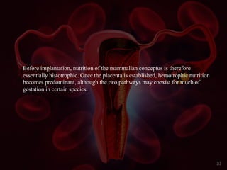 Before implantation, nutrition of the mammalian conceptus is therefore
essentially histotrophic. Once the placenta is established, hemotrophic nutrition
becomes predominant, although the two pathways may coexist for much of
gestation in certain species.
33
 