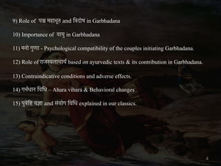 9) Role of पञ्च महाभूत and ित्रदोष in Garbhadana
10) Importance of वायु in Garbhadana
11) मनो गुणा - Psychological compatibility of the couples initiating Garbhadana.
12) Role of राजस्वलाचायर् based on ayurvedic texts & its contribution in Garbhadana.
13) Contraindicative conditions and adverse effects.
14) गभर्धान िविध – Ahara vihara & Behavioral changes
15) पुत्रेिष्ट यज्ञा and संयोग िविध explained in our classics.
4
 