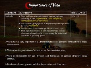 Importance of Vata
ACHARYAS DEFINITIONS REFERANCES
Sushrutha Ø Vayu molds the shape of the embryo’s and indicates
continuity of life . वायुस्तन्त्रयन्त्रधरः...कतार् गभार्क
ृ तीनाम्,
आयुषोऽनुवृित्त प्रत्ययभूतो भवत्यक
ु िपतः।
Ø Cell division ( Conjugation & disjunction ) is brought about
by vayu. (वायुिवर् भजित)
Ø Garbha grows due to rasa & proliferates due to vayu.
Ø From agnistana situated at umbilicus the vayu casuses
distension, pitta driven by vayu opens up the srotas in all
directions & gradually grows .
S.Su 12/8
ØVayu plays a very important role , from maturation of gametes, fertilization to foetal
nourishment.
ØMaturation & ejaculation of semen per se function takes place.
ØVayu is responsible for cell division and formation of cellular structure called
embryo.
ØFetal nourishment, growth and development is carried by vata . 42
 