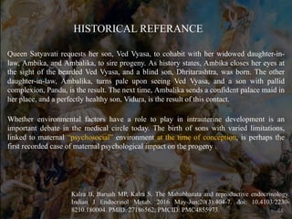 Queen Satyavati requests her son, Ved Vyasa, to cohabit with her widowed daughter-in-
law, Ambika, and Ambalika, to sire progeny. As history states, Ambika closes her eyes at
the sight of the bearded Ved Vyasa, and a blind son, Dhritarashtra, was born. The other
daughter-in-law, Ambalika, turns pale upon seeing Ved Vyasa, and a son with pallid
complexion, Pandu, is the result. The next time, Ambalika sends a confident palace maid in
her place, and a perfectly healthy son, Vidura, is the result of this contact.
Whether environmental factors have a role to play in intrauterine development is an
important debate in the medical circle today. The birth of sons with varied limitations,
linked to maternal “psychosocial” environment at the time of conception, is perhaps the
first recorded case of maternal psychological impact on the progeny .
Kalra B, Baruah MP, Kalra S. The Mahabharata and reproductive endocrinology.
Indian J Endocrinol Metab. 2016 May-Jun;20(3):404-7. doi: 10.4103/2230-
8210.180004. PMID: 27186562; PMCID: PMC4855973.
HISTORICAL REFERANCE
44
 