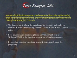 Purva Samyoga Vidhi
अथाJKतौ Mीप3;सौ O"ह,PदाRयाम3पपाS, वमन0वTचनाRयU स;शोWय, XYण &क@0तमापादKत्|
स;श3[ौ चा,थापनान3वासनाRयाम3पाचTत्; उपाचT]च मध3रौषधस;,क@ताRयU घ:त`ीराRयU प3aष;
, िMय; त3 तAलमाषाRयाम्||४|| C.Sha.8/4
Ø The Couple must follow Bhramacharya for 1 month and undergo
snehana & Sweda followed by VAMANA, VIRECHANA & BASTI before
coitus .
Ø Here psychological make up plays a very important role as
SOUMANASYAM is the best instrument for achieving pregnancy .
Ø Depression, negative emotions, stress & strain may hinder the
pregnancy.
46
 