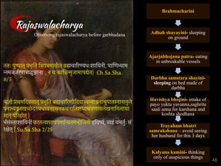 Brahmacharini
Adhah shayayini- sleeping
on ground
Ajarjabhojana patra- eating
in unbreakable vessels
Darbha samstara shayini-
sleeping on bed made of
darbha
Havishya bhojini- intake of
payo yukta yavanna,saghrita
saali anna for karshana and
koshta shodhana
Trayaham bhatri
samrakshana – avoid seeing
her husband for this 3 days
Kalyana kamini- thinking
only of auspicious things
Rajaswalacharya
Observing rajaswalacharya before garbhadana
ततः पुष्पात् प्रभृित ित्ररात्रमासीत ब्रह्मचािरण्यधःशाियनी, पािणभ्याम
न्नमजजर्रपात्राद्भुञ्जाना , न च कािञ्चन्मृजामापद्येत| Ch.Sa.Sha.
8/5
ऋतौ प्रथमिदवसात् प्रभृित ब्रह्मचािरणीिदवास्वप्नाञ्जनाश्रुपातस्नानानुले
पनाभ्यङ्गनखच्छेदनप्रधावनहसनकथनाितशब्दश्रवणावलेखनािनलाया
सान् पिरहरेत् |
भर्संस्तरशाियनीं करतलशरावपणार्न्यतमभोिजनीं हिवष्यं, त्र्यहं चभतुर्ः सं
रक्षेत् | Su.Sa.Sha 2/25
48
 