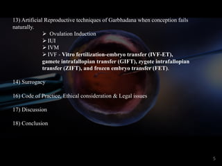 13) Artificial Reproductive techniques of Garbhadana when conception fails
naturally.
Ø Ovulation Induction
Ø IUI
Ø IVM
Ø IVF - Vitro fertilization-embryo transfer (IVF-ET),
gamete intrafallopian transfer (GIFT), zygote intrafallopian
transfer (ZIFT), and frozen embryo transfer (FET).
14) Surrogacy
16) Code of Practice, Ethical consideration & Legal issues
17) Discussion
18) Conclusion
5
 