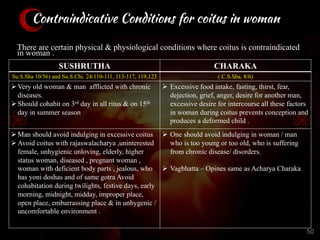 Contraindicative Conditions for coitus in woman
There are certain physical & physiological conditions where coitus is contraindicated
in woman .
SUSHRUTHA CHARAKA
Su.S.Sha 10/56) and Su.S.Chi. 24/110-111, 113-117, 119,123 ( C.S.Sha. 8/6)
ØVery old woman & man afflicted with chronic
diseases.
ØShould cohabit on 3rd day in all ritus & on 15th
day in summer season
Ø Excessive food intake, fasting, thirst, fear,
dejection, grief, anger, desire for another man,
excessive desire for intercourse all these factors
in woman during coitus prevents conception and
produces a deformed child .
ØMan should avoid indulging in excessive coitus
ØAvoid coitus with rajaswalacharya ,uninterested
female, unhygienic unloving, elderly, higher
status woman, diseased , pregnant woman ,
woman with deficient body parts , jealous, who
has yoni doshas and of same gotra Avoid
cohabitation during twilights, festive days, early
morning, midnight, midday, improper place,
open place, embarrassing place & in unhygenic /
uncomfortable environment .
Ø One should avoid indulging in woman / man
who is too young or too old, who is suffering
from chronic disease/ disorders.
Ø Vagbhatta – Opines same as Acharya Charaka
50
 