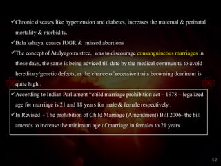 üChronic diseases like hypertension and diabetes, increases the maternal & perinatal
mortality & morbidity.
üBala kshaya causes IUGR & missed abortions
üThe concept of Atulyagotra stree, was to discourage consanguineous marriages in
those days, the same is being adviced till date by the medical community to avoid
hereditary/genetic defects, as the chance of recessive traits becoming dominant is
quite high .
üAccording to Indian Parliament “child marriage prohibition act – 1978 – legalized
age for marriage is 21 and 18 years for male & female respectively .
üIn Revised - The prohibition of Child Marriage (Amendment) Bill 2006- the bill
amends to increase the minimum age of marriage in females to 21 years .
52
 