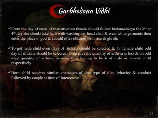 Garbhadana Vidhi
üFrom the day of onset of menstruation female should follow brahmacharya for 3rd or
4th day she should take bath with washing her head also, & wear white garments then
enter the place of god & should offer oblation with rice & ghritha
üTo get male child even days of ritukala should be selected & for female child odd
day of ritukala should be selected. Even days the quantity of arthava is less & on odd
days quantity of arthava increase thus leading to birth of male or female child
respectively.
üBorn child acquires similar characters of that type of diet, behavior & conduct
followed by couple at time of intercourse.
53
 