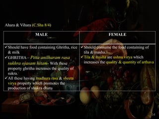 Ahara & Vihara (C.Sha 8/4)
MALE FEMALE
üShould have food containing Ghritha, rice
& milk
üGHRITHA – Pitta anilharam rasa
sukhra ojasam hitam- With these
property ghritha increases the quality of
sukra.
üAll these having madhura rasa & sheeta
virya property which promotes the
production of shukra dhatu
üShould consume the food containing of
tila & masha.
üTila & masha are ushna virya which
increases the quality & quantity of arthava
54
 