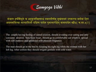 स"जात हष()थ+, च अन+क1ल3व5ग7ध" 9वा9तीण<म् स+ख"शयन" उपकDEय मनोG" 3हत"
अशनमिशIवा नाIयािशतौ दिLण पाMन प+मानारोOत् वामपाMन Pी॥( च.शा.8/7)
Samyoga Vidhi
The couple having feeling of carnal relation, should avoiding over eating and only
consume desirous beneficial food , should go to comfortable cot which is spread
with soft mattress and sprinkled with pleasant fragrance.
The man should go to the bed by keeping his right leg while the woman with her
left leg. After coition they should irrigate genitals with cold water.
57
 