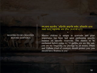 त" म$"% &य($जीत् "अ.हर.स आय(र.स सव4तः &.त6ा.स धाता
9वआ दधात( ;<वच4स भव इ.त॥ (च.स%.शा.8/7)
•
Mantra chikitsa is unique to ayurveda and great
importance has been laid upon enchanting specific
mantras on specific occasions. The mantra to be
enchanted before coitus is; “O garbha you are like sun,
you are my longevity, my prestige by all means. Dhata
and Vidhata (God of creation) should protect you; you
should have Brahma in you”
MANTRA TO BE CHANTED
BEFORE SAMYOGA
58
 