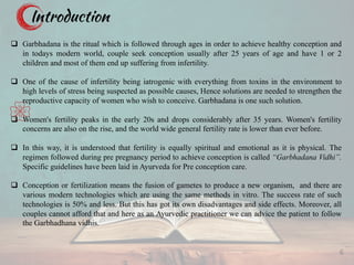 Introduction
q Garbhadana is the ritual which is followed through ages in order to achieve healthy conception and
in todays modern world, couple seek conception usually after 25 years of age and have 1 or 2
children and most of them end up suffering from infertility.
q One of the cause of infertility being iatrogenic with everything from toxins in the environment to
high levels of stress being suspected as possible causes, Hence solutions are needed to strengthen the
reproductive capacity of women who wish to conceive. Garbhadana is one such solution.
q Women's fertility peaks in the early 20s and drops considerably after 35 years. Women's fertility
concerns are also on the rise, and the world wide general fertility rate is lower than ever before.
q In this way, it is understood that fertility is equally spiritual and emotional as it is physical. The
regimen followed during pre pregnancy period to achieve conception is called “Garbhadana Vidhi”.
Specific guidelines have been laid in Ayurveda for Pre conception care.
q Conception or fertilization means the fusion of gametes to produce a new organism, and there are
various modern technologies which are using the same methods in vitro. The success rate of such
technologies is 50% and less. But this has got its own disadvantages and side effects. Moreover, all
couples cannot afford that and here as an Ayurvedic practitioner we can advice the patient to follow
the Garbhadhana vidhis.
6
 