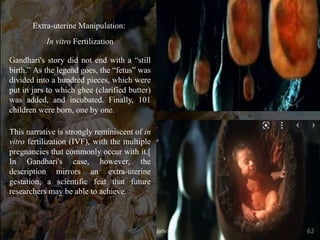 Extra-uterine Manipulation:
In vitro Fertilization
Gandhari's story did not end with a “still
birth.” As the legend goes, the “fetus” was
divided into a hundred pieces, which were
put in jars to which ghee (clarified butter)
was added, and incubated. Finally, 101
children were born, one by one.
This narrative is strongly reminiscent of in
vitro fertilization (IVF), with the multiple
pregnancies that commonly occur with it.[
In Gandhari's case, however, the
description mirrors an extra-uterine
gestation, a scientific feat that future
researchers may be able to achieve.
62
 