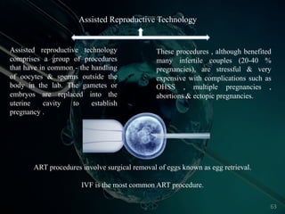 ART procedures involve surgical removal of eggs known as egg retrieval.
IVF is the most common ART procedure.
Assisted reproductive technology
comprises a group of procedures
that have in common - the handling
of oocytes & sperms outside the
body in the lab. The gametes or
embryos are replaced into the
uterine cavity to establish
pregnancy .
These procedures , although benefited
many infertile couples (20-40 %
pregnancies), are stressful & very
expensive with complications such as
OHSS , multiple pregnancies ,
abortions & ectopic pregnancies.
Assisted Reproductive Technology
63
 