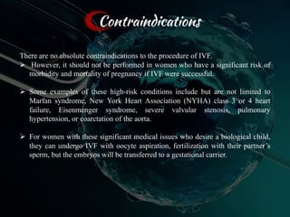 There are no absolute contraindications to the procedure of IVF.
Ø However, it should not be performed in women who have a significant risk of
morbidity and mortality of pregnancy if IVF were successful.
Ø Some examples of these high-risk conditions include but are not limited to
Marfan syndrome, New York Heart Association (NYHA) class 3 or 4 heart
failure, Eisenmenger syndrome, severe valvular stenosis, pulmonary
hypertension, or coarctation of the aorta.
Ø For women with these significant medical issues who desire a biological child,
they can undergo IVF with oocyte aspiration, fertilization with their partner’s
sperm, but the embryos will be transferred to a gestational carrier.
Contraindications
65
 