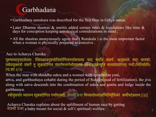 Garbhadana
• Garbhadana samskara was described for the first time in Grhya sutras.
• Later Dharma shastras & smritis added certain rules & regulations like time &
days for conception keeping astrological considerations in mind .
• All the shastras anonymously agree that ( Rutukala ) is the most important factor
when a woman is physically prepared to conceive .
Acc to Acharya Charaka
Acharya Charaka explains about the upliftment of human race by getting
!"यस% &जा a baby meant for social & self ( spiritual) welfare.
स्त्रीपुंसयोर व्यापन्न शुक्रशोिणत गभार्शययोः श्रेयसीं प्रजा िमच्छतोस्तदथार्िभिनवृर्ित्तकरं कमोर्पदेक्ष्यामः||३||
7
पुरुषस्यानुपहतरेतसः िस्त्रयश्चाप्रदृष्टयोिनशोिणतगभार्शयाया यदा भवित संसगर्ः ऋतुकाले यदा चानयोः
तथैवयुक्तयो संसगेर् तु शुक्रशोिणत संसगर्मन्तगर्भार्शयगतं जीवोऽवक्रामित सत्वसंप्रयोगात् गभोर्ऽिभिनवर्तर्ते।
(च.शा 3/3)
When the man with shuddha sukra and a women with apradushta yoni,
artva, and garbhashaya cohabit during the period of Rutu (period of fertilization), the jiva
along with satva descends into the combination of sukra and sonita and lodge inside the
garbhasaya.
 